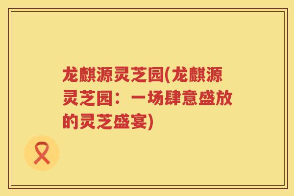 龙麒源灵芝园(龙麒源灵芝园:一场肆意盛放的灵芝盛宴) 龙麒源灵芝园(龙麒源灵芝园:一场肆意盛放的灵芝盛宴)