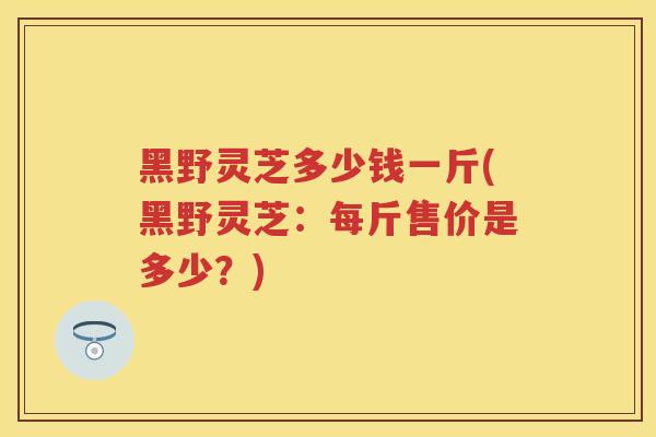 黑野灵芝多少钱一斤(黑野灵芝:每斤售价是多少?) 黑野灵芝多少钱一斤(黑野灵芝:每斤售价是多少?)