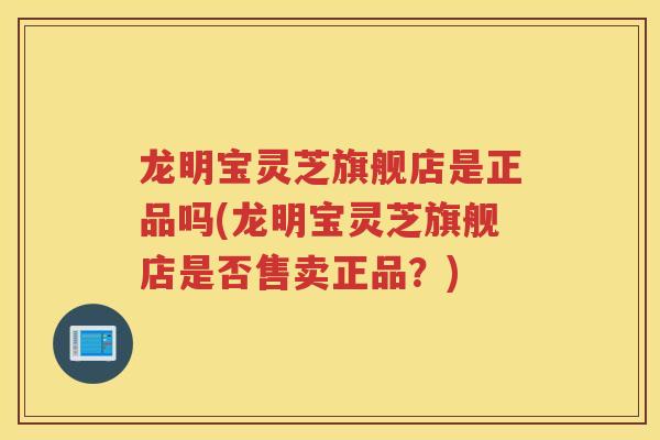 龙明宝灵芝旗舰店是正品吗(龙明宝灵芝旗舰店是否售卖正品？)
