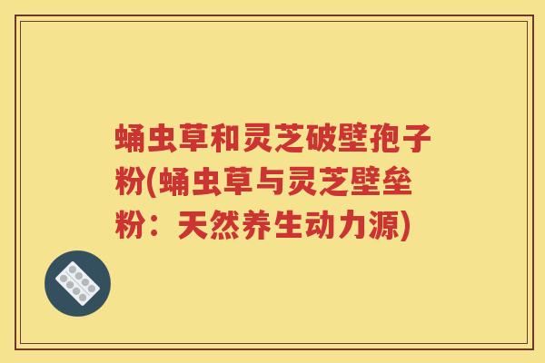 蛹虫草和灵芝破壁孢子粉(蛹虫草与灵芝壁垒粉:天然养生动力源) 蛹虫草和灵芝破壁孢子粉(蛹虫草与灵芝壁垒粉:天然养生动力源)
