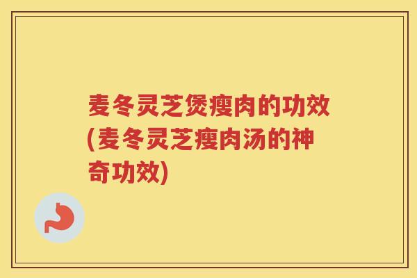 麦冬灵芝煲瘦肉的功效(麦冬灵芝瘦肉汤的神奇功效)