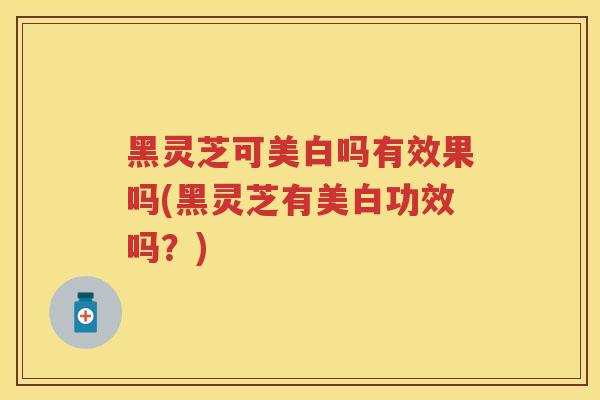 黑灵芝可美白吗有效果吗(黑灵芝有美白功效吗?) 黑灵芝可美白吗有效果吗(黑灵芝有美白功效吗?)
