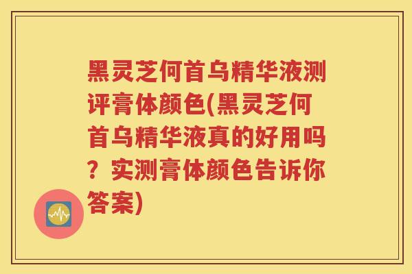 黑灵芝何首乌精华液测评膏体颜色(黑灵芝何首乌精华液真的好用吗？实测膏体颜色告诉你答案)