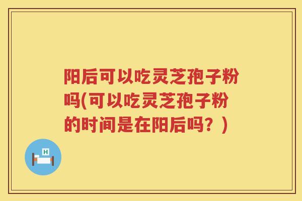 阳后可以吃灵芝孢子粉吗(可以吃灵芝孢子粉的时间是在阳后吗？)