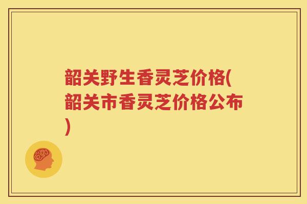 韶关野生香灵芝价格(韶关市香灵芝价格公布)