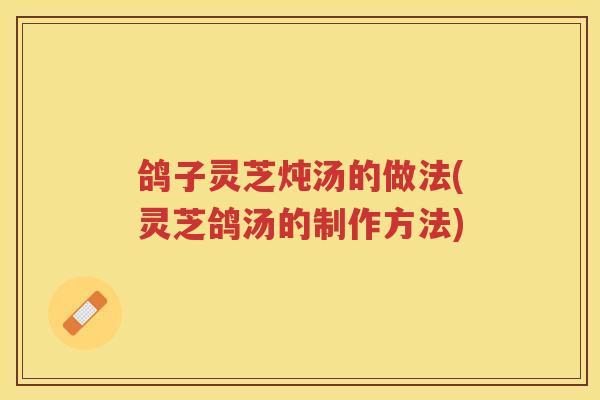 鸽子灵芝炖汤的做法(灵芝鸽汤的制作方法)