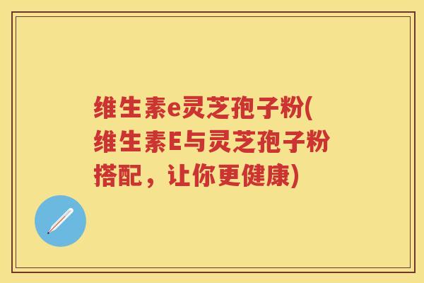 维生素e灵芝孢子粉(维生素E与灵芝孢子粉搭配,让你更健康) 维生素e灵芝孢子粉(维生素E与灵芝孢子粉搭配,让你更健康)