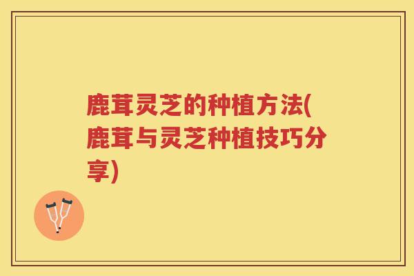 鹿茸灵芝的种植方法(鹿茸与灵芝种植技巧分享)