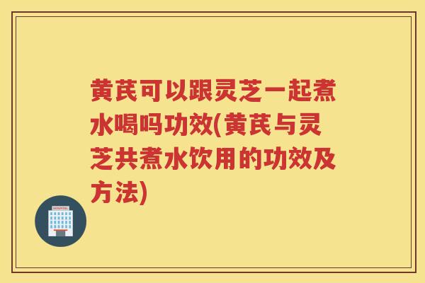 黄芪可以跟灵芝一起煮水喝吗功效(黄芪与灵芝共煮水饮用的功效及方法)