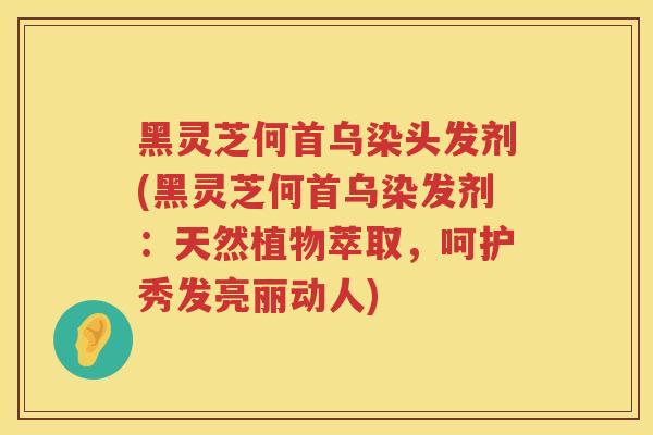 黑灵芝何首乌染头发剂(黑灵芝何首乌染发剂：天然植物萃取，呵护秀发亮丽动人)