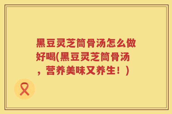 黑豆灵芝筒骨汤怎么做好喝(黑豆灵芝筒骨汤,营养美味又养生!) 黑豆灵芝筒骨汤怎么做好喝(黑豆灵芝筒骨汤,营养美味又养生!)