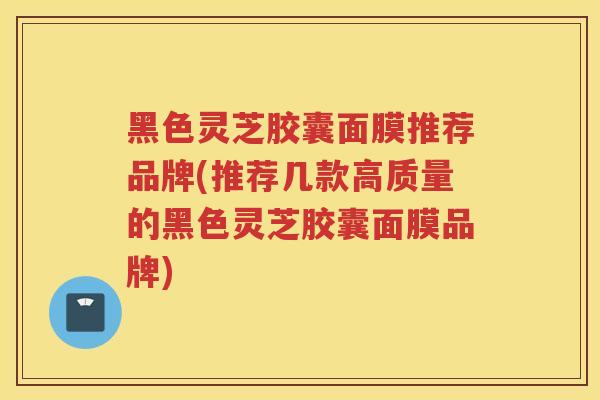 黑色灵芝胶囊面膜推荐品牌(推荐几款高质量的黑色灵芝胶囊面膜品牌) 黑色灵芝胶囊面膜推荐品牌(推荐几款高质量的黑色灵芝胶囊面膜品牌)