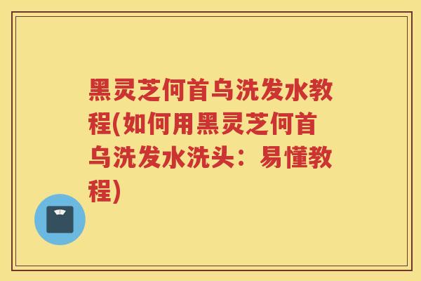 黑灵芝何首乌洗发水教程(如何用黑灵芝何首乌洗发水洗头:易懂教程) 黑灵芝何首乌洗发水教程(如何用黑灵芝何首乌洗发水洗头:易懂教程)
