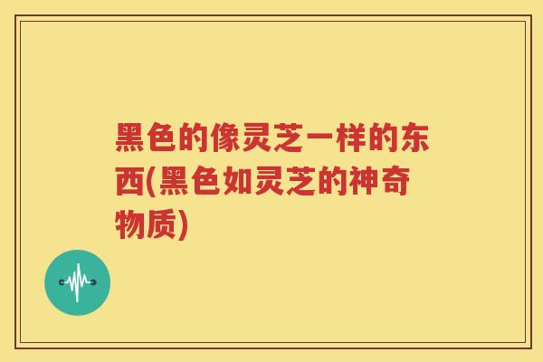 黑色的像灵芝一样的东西(黑色如灵芝的神奇物质) 黑色的像灵芝一样的东西(黑色如灵芝的神奇物质)