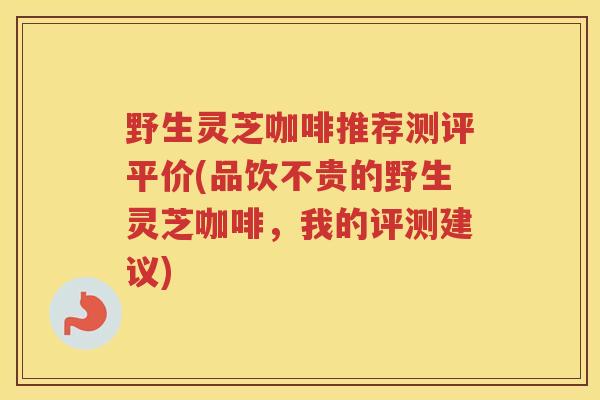 野生灵芝咖啡推荐测评平价(品饮不贵的野生灵芝咖啡，我的评测建议)