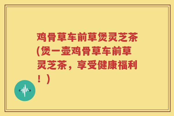 鸡骨草车前草煲灵芝茶(煲一壶鸡骨草车前草灵芝茶，享受健康福利！)