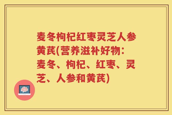 麦冬枸杞红枣灵芝人参黄芪(营养滋补好物:麦冬、枸杞、红枣、灵芝、人参和黄芪) 麦冬枸杞红枣灵芝人参黄芪(营养滋补好物:麦冬、枸杞、红枣、灵芝、人参和黄芪)