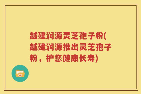 越建润源灵芝孢子粉(越建润源推出灵芝孢子粉，护您健康长寿)