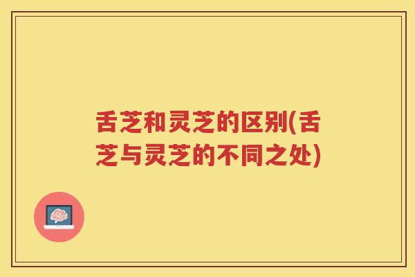 舌芝和灵芝的区别(舌芝与灵芝的不同之处)