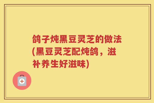 鸽子炖黑豆灵芝的做法(黑豆灵芝配炖鸽,滋补养生好滋味) 鸽子炖黑豆灵芝的做法(黑豆灵芝配炖鸽,滋补养生好滋味)