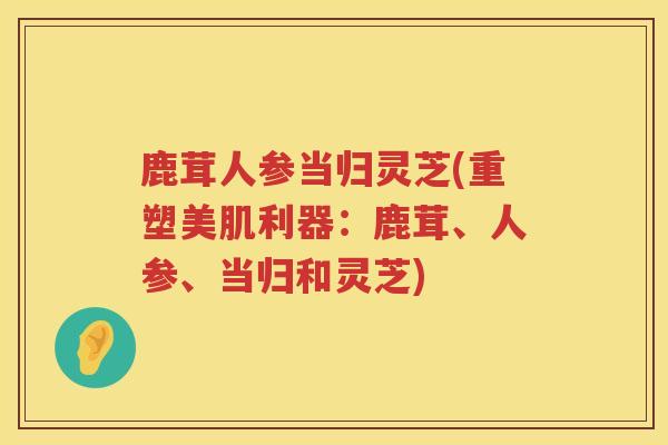 鹿茸人参当归灵芝(重塑美肌利器:鹿茸、人参、当归和灵芝) 鹿茸人参当归灵芝(重塑美肌利器:鹿茸、人参、当归和灵芝)