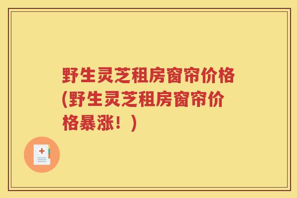 野生灵芝租房窗帘价格(野生灵芝租房窗帘价格暴涨！)