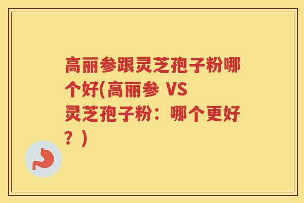 高丽参跟灵芝孢子粉哪个好(高丽参 VS 灵芝孢子粉：哪个更好？)