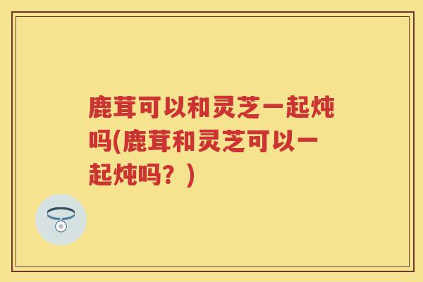鹿茸可以和灵芝一起炖吗(鹿茸和灵芝可以一起炖吗？)