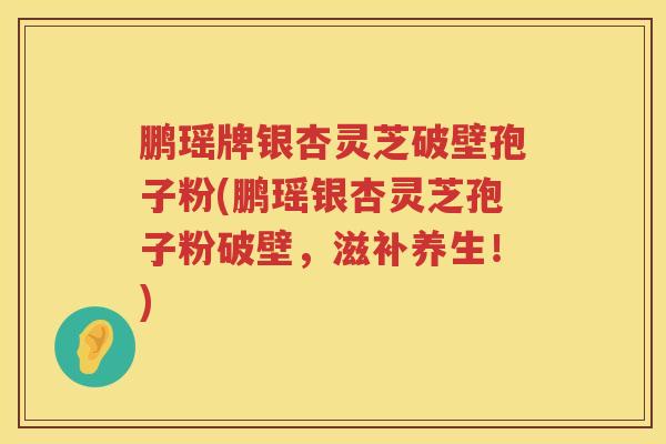 鹏瑶牌银杏灵芝破壁孢子粉(鹏瑶银杏灵芝孢子粉破壁,滋补养生!) 鹏瑶牌银杏灵芝破壁孢子粉(鹏瑶银杏灵芝孢子粉破壁,滋补养生!)