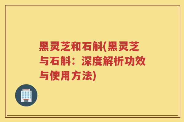 黑灵芝和石斛(黑灵芝与石斛:深度解析功效与使用方法) 黑灵芝和石斛(黑灵芝与石斛:深度解析功效与使用方法)