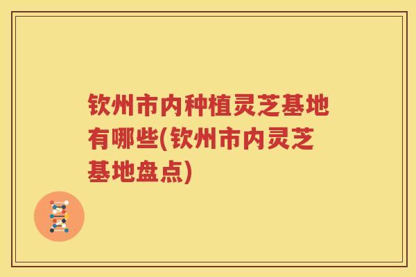 钦州市内种植灵芝基地有哪些(钦州市内灵芝基地盘点) 钦州市内种植灵芝基地有哪些(钦州市内灵芝基地盘点)