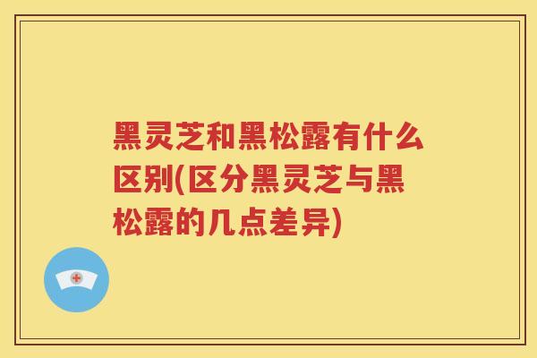 黑灵芝和黑松露有什么区别(区分黑灵芝与黑松露的几点差异) 黑灵芝和黑松露有什么区别(区分黑灵芝与黑松露的几点差异)