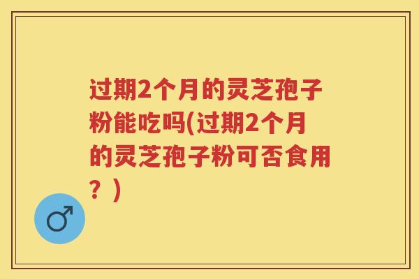 过期2个月的灵芝孢子粉能吃吗(过期2个月的灵芝孢子粉可否食用?) 过期2个月的灵芝孢子粉能吃吗(过期2个月的灵芝孢子粉可否食用?)