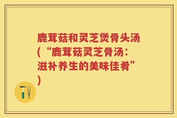 鹿茸菇和灵芝煲骨头汤(“鹿茸菇灵芝骨汤：滋补养生的美味佳肴”)
