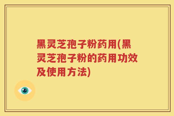 黑灵芝孢子粉药用(黑灵芝孢子粉的药用功效及使用方法) 黑灵芝孢子粉药用(黑灵芝孢子粉的药用功效及使用方法)