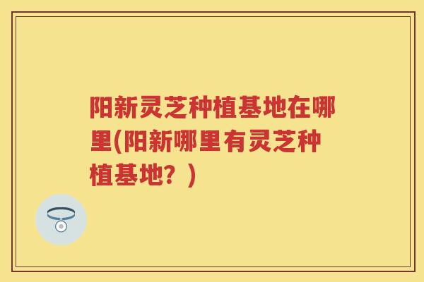 阳新灵芝种植基地在哪里(阳新哪里有灵芝种植基地？)