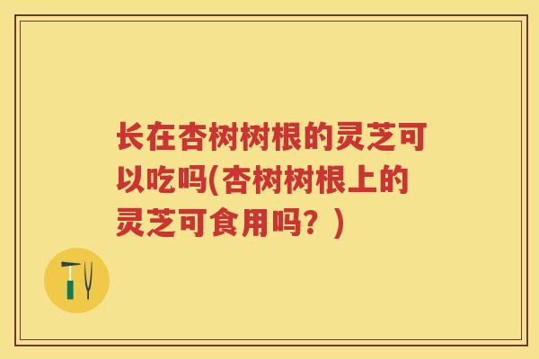 长在杏树树根的灵芝可以吃吗(杏树树根上的灵芝可食用吗？)