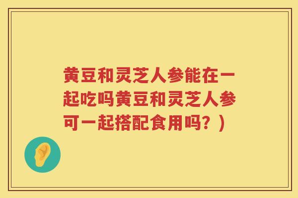 黄豆和灵芝人参能在一起吃吗黄豆和灵芝人参可一起搭配食用吗？)