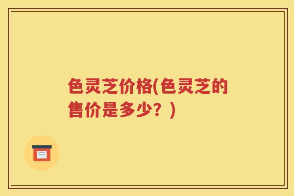 色灵芝价格(色灵芝的售价是多少？)