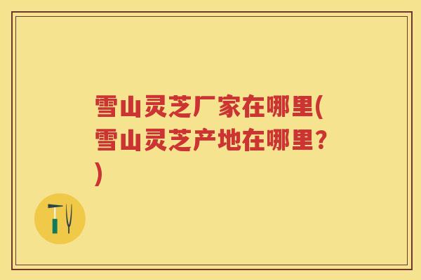 雪山灵芝厂家在哪里(雪山灵芝产地在哪里？)