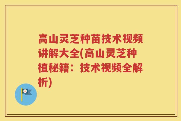 高山灵芝种苗技术视频讲解大全(高山灵芝种植秘籍：技术视频全解析)
