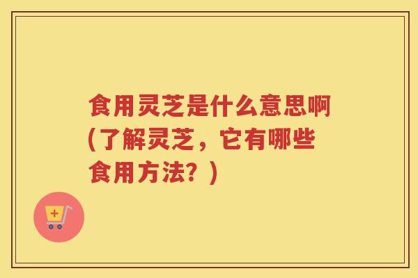 食用灵芝是什么意思啊(了解灵芝，它有哪些食用方法？)
