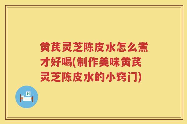 黄芪灵芝陈皮水怎么煮才好喝(制作美味黄芪灵芝陈皮水的小窍门)
