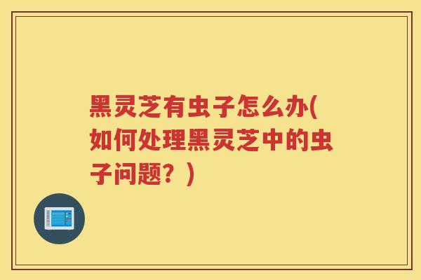 黑灵芝有虫子怎么办(如何处理黑灵芝中的虫子问题？)