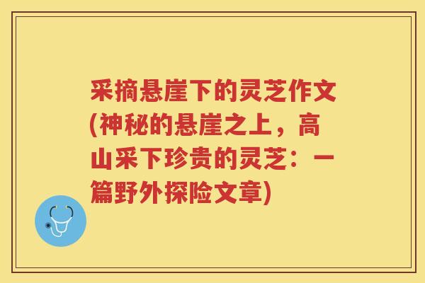 采摘悬崖下的灵芝作文(神秘的悬崖之上，高山采下珍贵的灵芝：一篇野外探险文章)