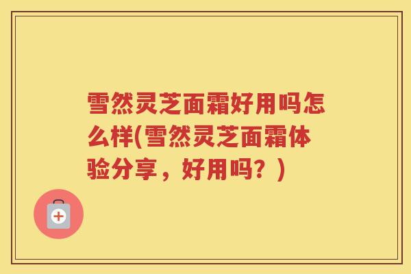 雪然灵芝面霜好用吗怎么样(雪然灵芝面霜体验分享，好用吗？)