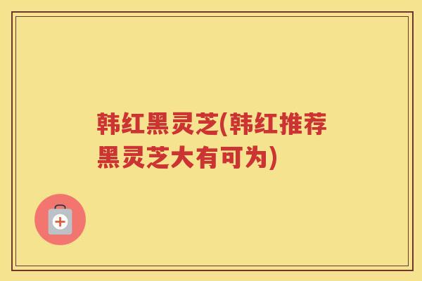 韩红黑灵芝(韩红推荐黑灵芝大有可为)