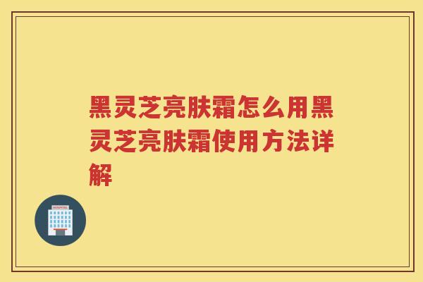 黑灵芝亮肤霜怎么用黑灵芝亮肤霜使用方法详解 黑灵芝亮肤霜怎么用黑灵芝亮肤霜使用方法详解