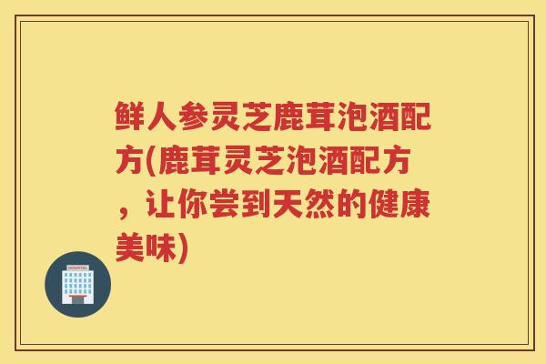 鲜人参灵芝鹿茸泡酒配方(鹿茸灵芝泡酒配方，让你尝到天然的健康美味)