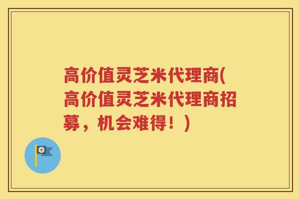 高价值灵芝米代理商(高价值灵芝米代理商招募，机会难得！)